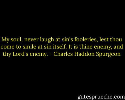 My soul, never laugh at sin's fooleries, lest thou come to smile at sin itself. It is thine enemy, and thy Lord's enemy. - Charles Haddon Spurgeon