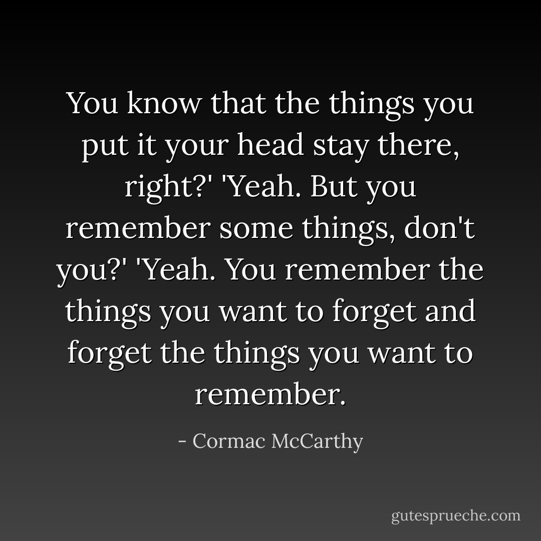 You know that the things you put it your head stay there, right?'<br />'Yeah. But you remember some things, don't you?'<br />'Yeah. You remember the things you want to forget and forget the things you want to remember. - Cormac McCarthy