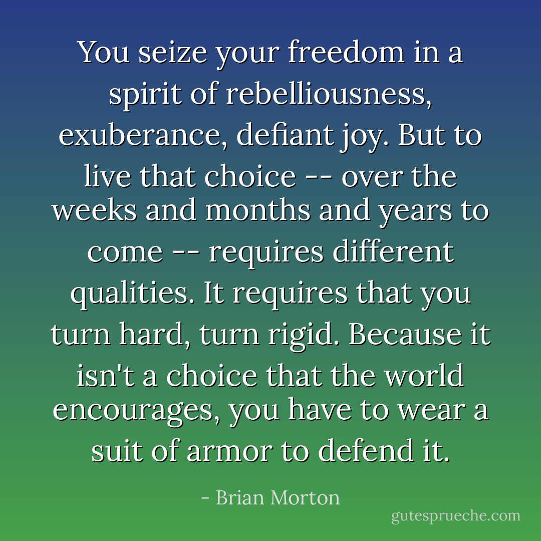 You seize your freedom in a spirit of rebelliousness, exuberance, defiant joy. But to live that choice -- over the weeks and months and years to come -- requires different qualities. It requires that you turn hard, turn rigid. Because it isn't a choice that the world encourages, you have to wear a suit of armor to defend it. - Brian Morton