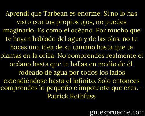 Aprendí que Tarbean es enorme. Si no lo has visto con tus propios ojos, no puedes imaginarlo. Es como el océano. Por mucho que te hayan hablado del agua y de las olas, no te haces una idea de su tamaño hasta que te plantas en la orilla. No comprendes realmente el océano hasta que te hallas en medio de él, rodeado de agua por todos los lados extendiéndose hasta el infinito. Solo entonces comprendes lo pequeño e impotente que eres. - Patrick Rothfuss