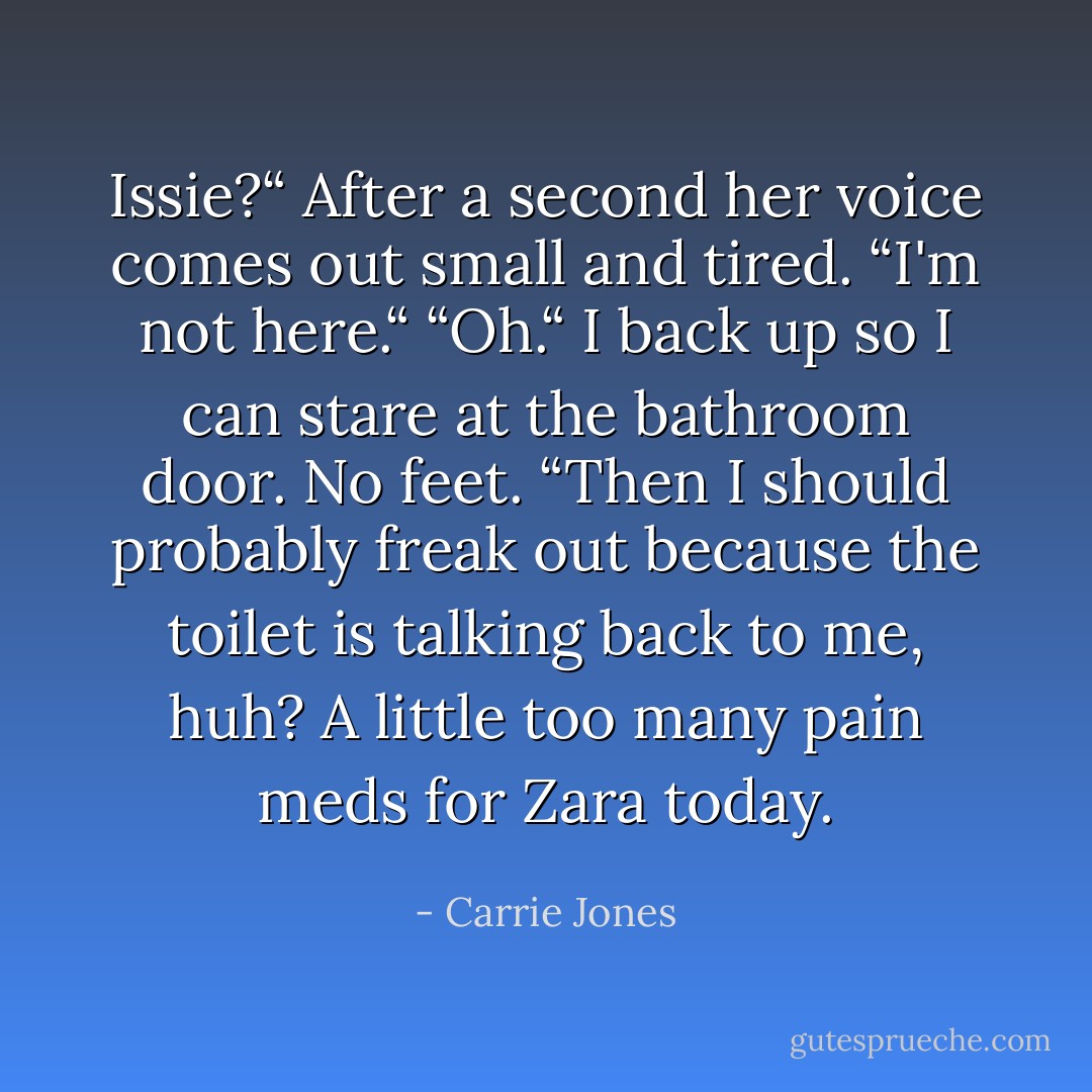 Issie?“<br />After a second her voice comes out small and tired. “I'm not here.“<br />“Oh.“ I back up so I can stare at the bathroom door. No feet. “Then I should probably freak out because the toilet is talking back to me, huh? A little too many pain meds for Zara today. - Carrie Jones