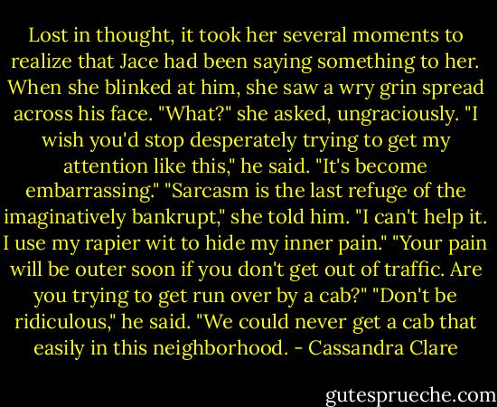 Lost in thought, it took her several moments to realize that Jace had been saying something to her. When she blinked at him, she saw a wry grin spread across his face. "What?" she asked, ungraciously.<br />"I wish you'd stop desperately trying to get my attention like this," he said. "It's become embarrassing."<br />"Sarcasm is the last refuge of the imaginatively bankrupt," she told him.<br />"I can't help it. I use my rapier wit to hide my inner pain."<br />"Your pain will be outer soon if you don't get out of traffic. Are you trying to get run over by a cab?"<br />"Don't be ridiculous," he said. "We could never get a cab that easily in this neighborhood. - Cassandra Clare