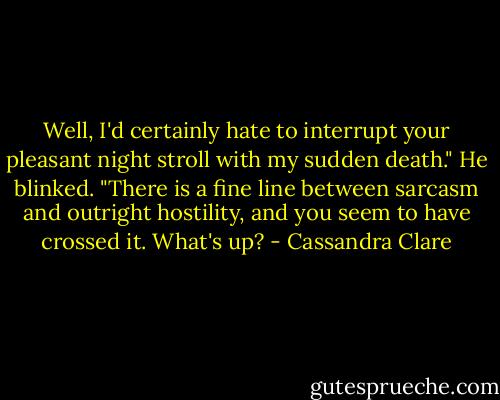 Well, I'd certainly hate to interrupt your pleasant night stroll with my sudden death."<br />He blinked. "There is a fine line between sarcasm and outright hostility, and you seem to have crossed it. What's up? - Cassandra Clare