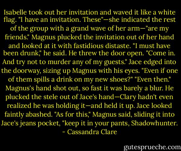 Isabelle took out her invitation and waved it like a white flag. "I have an invitation. These"—she indicated the rest of the group with a grand wave of her arm—"are my friends."<br />Magnus plucked the invitation out of her hand and looked at it with fastidious distaste. "I must have been drunk," he said. He threw the door open. "Come in. And try not to murder any of my guests."<br />Jace edged into the doorway, sizing up Magnus with his eyes. "Even if one of them spills a drink on my new shoes?"<br />"Even then." Magnus's hand shot out, so fast it was barely a blur. He plucked the stele out of Jace's hand—Clary hadn't even realized he was holding it—and held it up. Jace looked faintly abashed. "As for this," Magnus said, sliding it into Jace's jeans pocket, "keep it in your pants, Shadowhunter. - Cassandra Clare