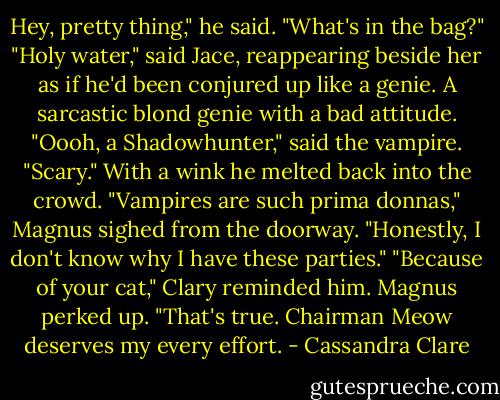 Hey, pretty thing," he said. "What's in the bag?"<br />"Holy water," said Jace, reappearing beside her as if he'd been conjured up like a genie. A sarcastic blond genie with a bad attitude.<br />"Oooh, a Shadowhunter," said the vampire. "Scary." With a wink he melted back into the crowd.<br />"Vampires are such prima donnas," Magnus sighed from the doorway. "Honestly, I don't know why I have these parties."<br />"Because of your cat," Clary reminded him.<br />Magnus perked up. "That's true. Chairman Meow deserves my every effort. - Cassandra Clare