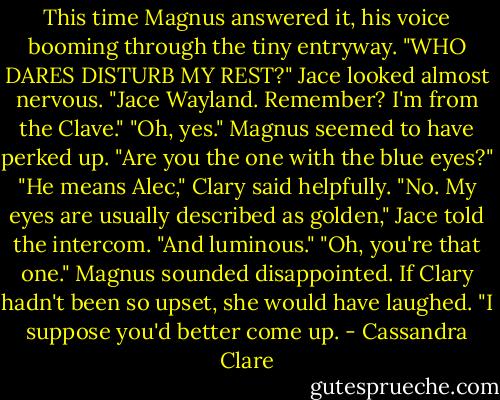 This time Magnus answered it, his voice booming through the tiny entryway. "WHO DARES DISTURB MY REST?"<br />Jace looked almost nervous. "Jace Wayland. Remember? I'm from the Clave."<br />"Oh, yes." Magnus seemed to have perked up. "Are you the one with the blue eyes?"<br />"He means Alec," Clary said helpfully.<br />"No. My eyes are usually described as golden," Jace told the intercom. "And luminous."<br />"Oh, you're that one." Magnus sounded disappointed. If Clary hadn't been so upset, she would have laughed. "I suppose you'd better come up. - Cassandra Clare