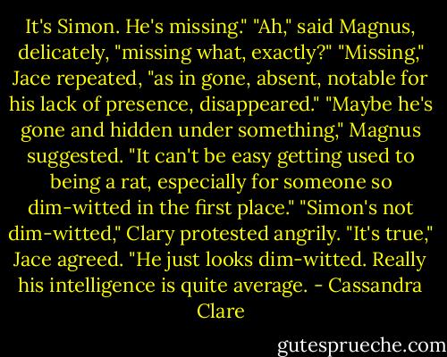 It's Simon. He's missing."<br />"Ah," said Magnus, delicately, "missing what, exactly?"<br />"Missing," Jace repeated, "as in gone, absent, notable for his lack of presence, disappeared."<br />"Maybe he's gone and hidden under something," Magnus suggested. "It can't be easy getting used to being a rat, especially for someone so dim-witted in the first place."<br />"Simon's not dim-witted," Clary protested angrily.<br />"It's true," Jace agreed. "He just looks dim-witted. Really his intelligence is quite average. - Cassandra Clare