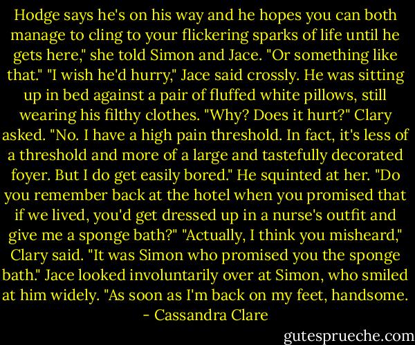Hodge says he's on his way and he hopes you can both manage to cling to your flickering sparks of life until he gets here," she told Simon and Jace. "Or something like that."<br />"I wish he'd hurry," Jace said crossly. He was sitting up in bed against a pair of fluffed white pillows, still wearing his filthy clothes.<br />"Why? Does it hurt?" Clary asked.<br />"No. I have a high pain threshold. In fact, it's less of a threshold and more of a large and tastefully decorated foyer. But I do get easily bored." He squinted at her. "Do you remember back at the hotel when you promised that if we lived, you'd get dressed up in a nurse's outfit and give me a sponge bath?"<br />"Actually, I think you misheard," Clary said. "It was Simon who promised you the sponge bath."<br />Jace looked involuntarily over at Simon, who smiled at him widely. "As soon as I'm back on my feet, handsome. - Cassandra Clare