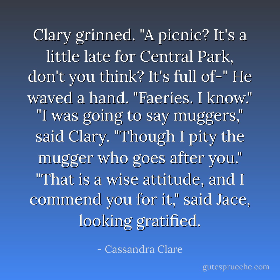 Clary grinned. "A picnic? It's a little late for Central Park, don't you think? It's full of-"<br />He waved a hand. "Faeries. I know."<br />"I was going to say muggers," said Clary. "Though I pity the mugger who goes after you."<br />"That is a wise attitude, and I commend you for it," said Jace, looking gratified. - Cassandra Clare
