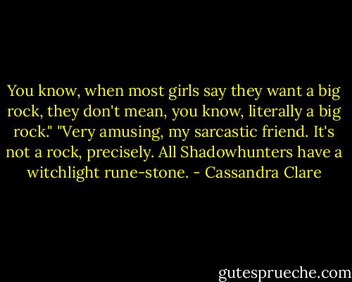 You know, when most girls say they want a big rock, they don't mean, you know, literally a big rock."<br />"Very amusing, my sarcastic friend. It's not a rock, precisely. All Shadowhunters have a witchlight rune-stone. - Cassandra Clare
