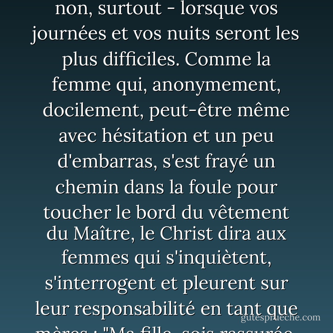 Vous faites le travail de Dieu. Vous le faites merveilleusement bien. Il vous bénit et il vous bénira, même - non, surtout - lorsque vos journées et vos nuits seront les plus difficiles. Comme la femme qui, anonymement, docilement, peut-être même avec hésitation et un peu d'embarras, s'est frayé un chemin dans la foule pour toucher le bord du vêtement du Maître, le Christ dira aux femmes qui s'inquiètent, s'interrogent et pleurent sur leur responsabilité en tant que mères : "Ma fille, sois rassurée, ta foi t'a guérie. Et cela rendra aussi vos enfants sains et saufs. - Jeffrey R. Holland