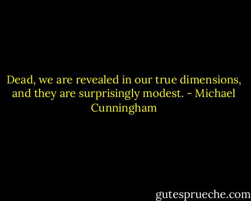 Dead, we are revealed in our true dimensions, and they are surprisingly modest. - Michael Cunningham