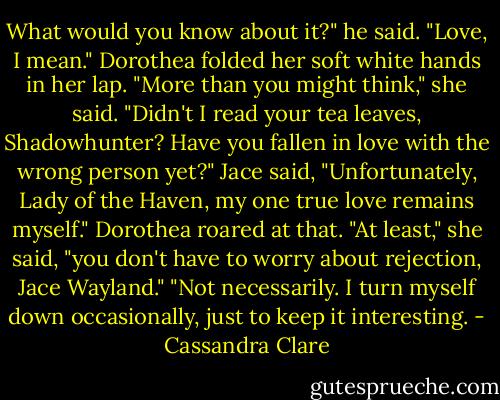 What would you know about it?" he said. "Love, I mean."<br />Dorothea folded her soft white hands in her lap. "More than you might think," she said. "Didn't I read your tea leaves, Shadowhunter? Have you fallen in love with the wrong person yet?"<br />Jace said, "Unfortunately, Lady of the Haven, my one true love remains myself."<br />Dorothea roared at that. "At least," she said, "you don't have to worry about rejection, Jace Wayland."<br />"Not necessarily. I turn myself down occasionally, just to keep it interesting. - Cassandra Clare