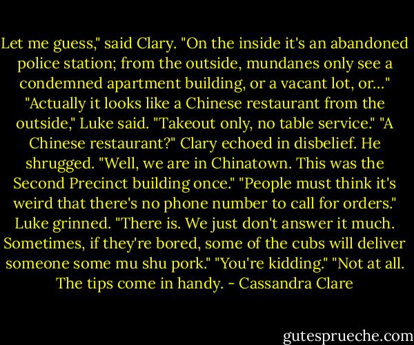 Let me guess," said Clary. "On the inside it's an abandoned police station; from the outside, mundanes only see a condemned apartment building, or a vacant lot, or…"<br />"Actually it looks like a Chinese restaurant from the outside," Luke said. "Takeout only, no table service."<br />"A Chinese restaurant?" Clary echoed in disbelief.<br />He shrugged. "Well, we are in Chinatown. This was the Second Precinct building once."<br />"People must think it's weird that there's no phone number to call for orders."<br />Luke grinned. "There is. We just don't answer it much. Sometimes, if they're bored, some of the cubs will deliver someone some mu shu pork."<br />"You're kidding."<br />"Not at all. The tips come in handy. - Cassandra Clare