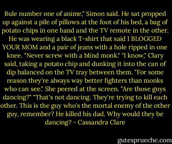 Rule number one of anime," Simon said. He sat propped up against a pile of pillows at the foot of his bed, a bag of potato chips in one hand and the TV remote in the other. He was wearing a black T-shirt that said I BLOGGED YOUR MOM and a pair of jeans with a hole ripped in one knee. "Never screw with a blind monk."<br />"I know," Clary said, taking a potato chip and dunking it into the can of dip balanced on the TV tray between them. "For some reason they're always way better fighters than monks who can see." She peered at the screen. "Are those guys dancing?"<br />"That's not dancing. They're trying to kill each other. This is the guy who's the mortal enemy of the other guy, remember? He killed his dad. Why would they be dancing? - Cassandra Clare