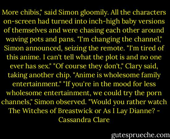 More chibis," said Simon gloomily. All the characters on-screen had turned into inch-high baby versions of themselves and were chasing each other around waving pots and pans. "I'm changing the channel," Simon announced, seizing the remote. "I'm tired of this anime. I can't tell what the plot is and no one ever has sex."<br />"Of course they don't," Clary said, taking another chip. "Anime is wholesome family entertainment."<br />"If you're in the mood for less wholesome entertainment, we could try the porn channels," Simon observed. "Would you rather watch The Witches of Breastwick or As I Lay Dianne? - Cassandra Clare