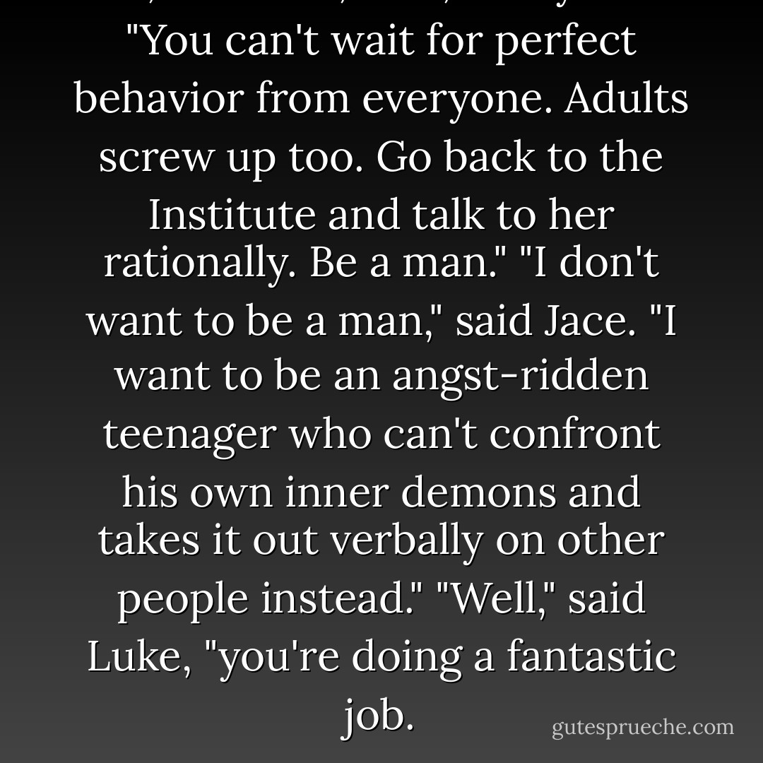 Oh, come on, Jace," Clary said. "You can't wait for perfect behavior from everyone. Adults screw up too. Go back to the Institute and talk to her rationally. Be a man."<br />"I don't want to be a man," said Jace. "I want to be an angst-ridden teenager who can't confront his own inner demons and takes it out verbally on other people instead."<br />"Well," said Luke, "you're doing a fantastic job. - Cassandra Clare