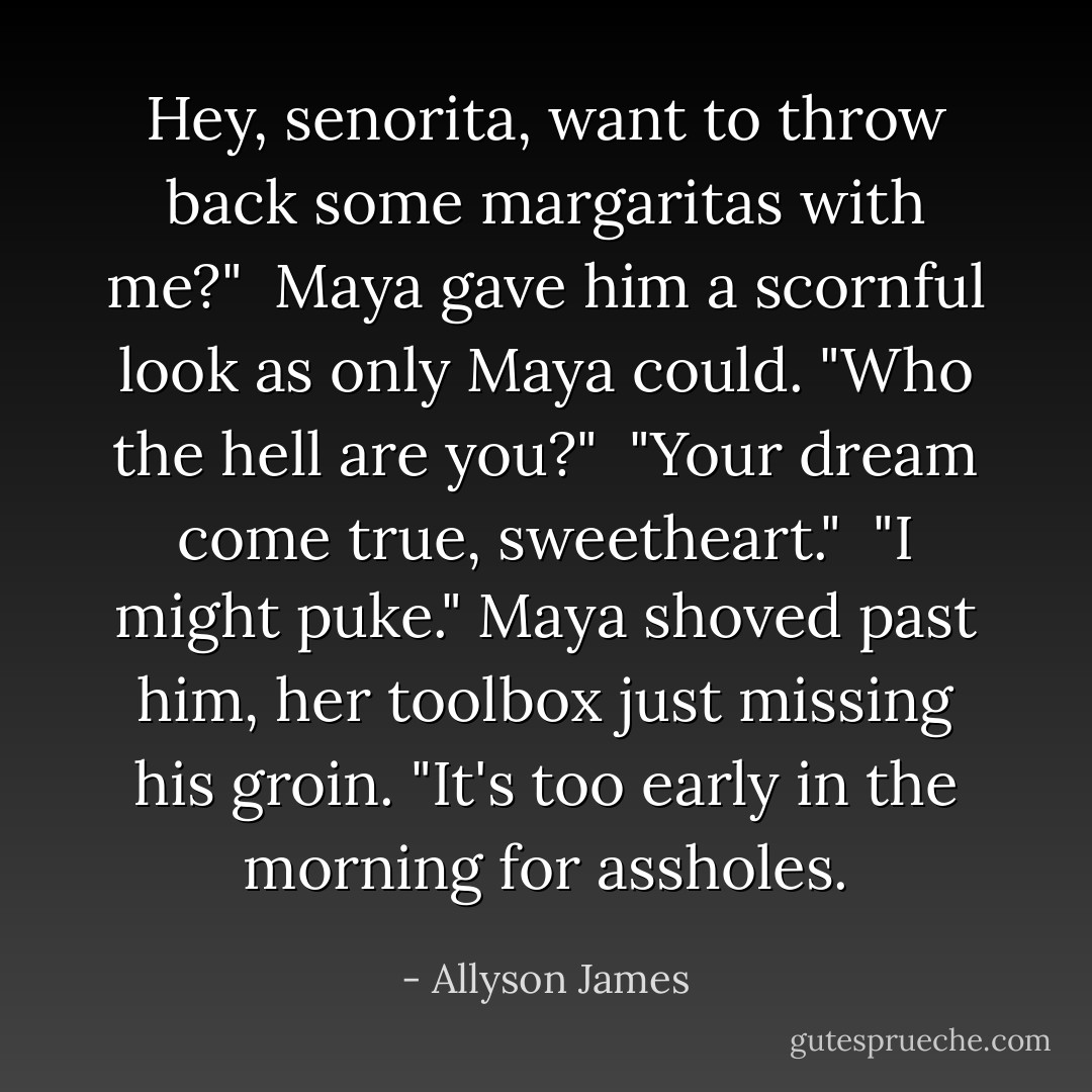 Hey, senorita, want to throw back some margaritas with me?"<br /><br />Maya gave him a scornful look as only Maya could. "Who the hell are you?"<br /><br />"Your dream come true, sweetheart."<br /><br />"I might puke." Maya shoved past him, her toolbox just missing his groin. "It's too early in the morning for assholes. - Allyson James