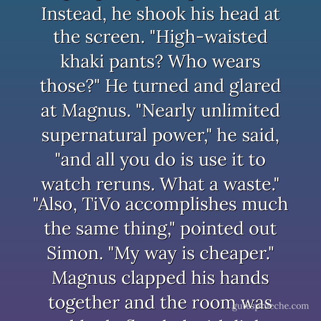 What's on?" Magnus inquired.<br />"What Not to Wear," came a familiar drawling voice, emanating from a sprawled figure in one of the armchairs. He sat forward and for a moment Clary thought Jace might get up and greet them. Instead, he shook his head at the screen. "High-waisted khaki pants? Who wears those?" He turned and glared at Magnus. "Nearly unlimited supernatural power," he said, "and all you do is use it to watch reruns. What a waste."<br />"Also, TiVo accomplishes much the same thing," pointed out Simon.<br />"My way is cheaper." Magnus clapped his hands together and the room was suddenly flooded with light. Jace, slumped in the chair, raised an arm to cover his face. "Can you do that without magic?"<br />"Actually," said Simon, "yes. If you watched infomercials, you'd know that. - Cassandra Clare