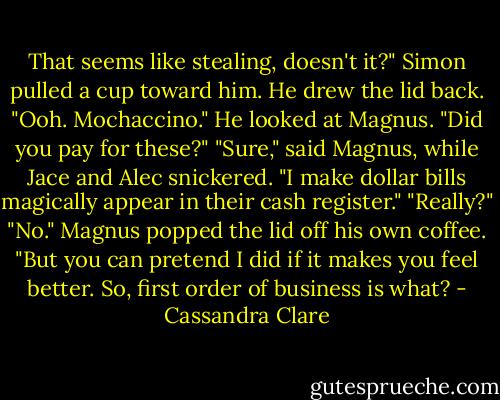 That seems like stealing, doesn't it?" Simon pulled a cup toward him. He drew the lid back. "Ooh. Mochaccino." He looked at Magnus. "Did you pay for these?"<br />"Sure," said Magnus, while Jace and Alec snickered. "I make dollar bills magically appear in their cash register."<br />"Really?"<br />"No." Magnus popped the lid off his own coffee. "But you can pretend I did if it makes you feel better. So, first order of business is what? - Cassandra Clare