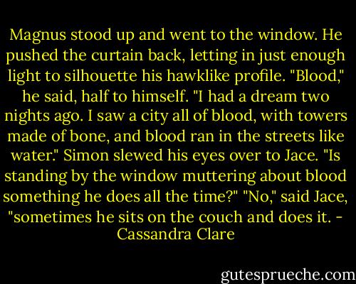 Magnus stood up and went to the window. He pushed the curtain back, letting in just enough light to silhouette his hawklike profile. "Blood," he said, half to himself. "I had a dream two nights ago. I saw a city all of blood, with towers made of bone, and blood ran in the streets like water."<br />Simon slewed his eyes over to Jace. "Is standing by the window muttering about blood something he does all the time?"<br />"No," said Jace, "sometimes he sits on the couch and does it. - Cassandra Clare