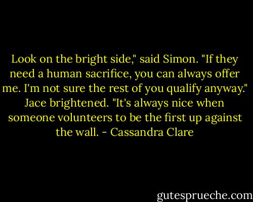 Look on the bright side," said Simon. "If they need a human sacrifice, you can always offer me. I'm not sure the rest of you qualify anyway."<br />Jace brightened. "It's always nice when someone volunteers to be the first up against the wall. - Cassandra Clare