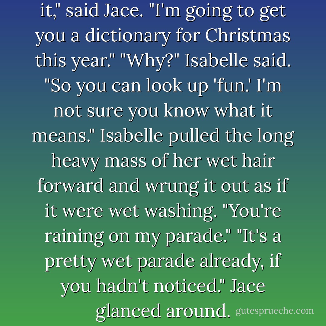 Oooh, that was fun."<br />"That does it," said Jace. "I'm going to get you a dictionary for Christmas this year."<br />"Why?" Isabelle said.<br />"So you can look up 'fun.' I'm not sure you know what it means."<br />Isabelle pulled the long heavy mass of her wet hair forward and wrung it out as if it were wet washing. "You're raining on my parade."<br />"It's a pretty wet parade already, if you hadn't noticed." Jace glanced around. - Cassandra Clare