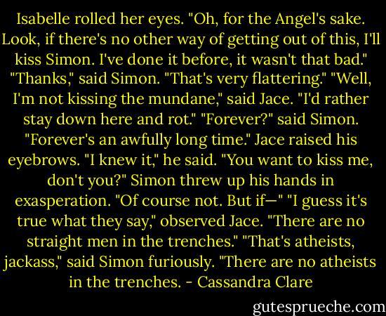 Isabelle rolled her eyes. "Oh, for the Angel's sake. Look, if there's no other way of getting out of this, I'll kiss Simon. I've done it before, it wasn't that bad."<br />"Thanks," said Simon. "That's very flattering."<br />"Well, I'm not kissing the mundane," said Jace. "I'd rather stay down here and rot."<br />"Forever?" said Simon. "Forever's an awfully long time."<br />Jace raised his eyebrows. "I knew it," he said. "You want to kiss me, don't you?"<br />Simon threw up his hands in exasperation. "Of course not. But if—"<br />"I guess it's true what they say," observed Jace. "There are no straight men in the trenches."<br />"That's atheists, jackass," said Simon furiously. "There are no atheists in the trenches. - Cassandra Clare