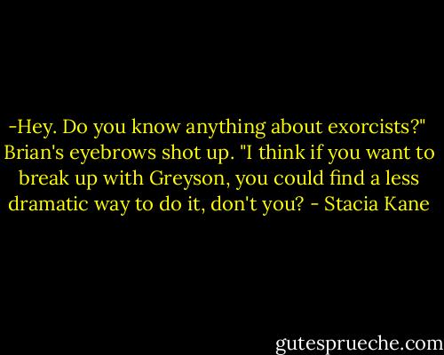 -Hey. Do you know anything about exorcists?"<br /><br />Brian's eyebrows shot up. "I think if you want to break up with Greyson, you could find a less dramatic way to do it, don't you? - Stacia Kane