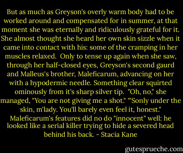 But as much as Greyson's overly warm body had to be worked around and compensated for in summer, at that moment she was eternally and ridiculously grateful for it. She almost thought she heard her own skin sizzle when it came into contact with his: some of the cramping in her muscles relaxed. <br />Only to tense up again when she saw, through her half-closed eyes, Greyson's second gaurd and Malleus's brother, Maleficarum, advancing on her with a hypodermic needle. Something clear squirted ominously from it's sharp silver tip. <br />"Oh, no," she managed, "You are not giving me a shot."<br />"'Sonly under the skin, m'lady. You'll barely even feel it, honest." Maleficarum's features did no do "innocent" well: he looked like a serial killer trying to hide a severed head behind his back. - Stacia Kane