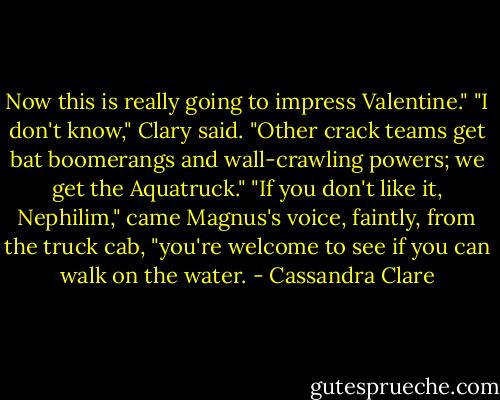 Now this is really going to impress Valentine."<br />"I don't know," Clary said. "Other crack teams get bat boomerangs and wall-crawling powers; we get the Aquatruck."<br />"If you don't like it, Nephilim," came Magnus's voice, faintly, from the truck cab, "you're welcome to see if you can walk on the water. - Cassandra Clare