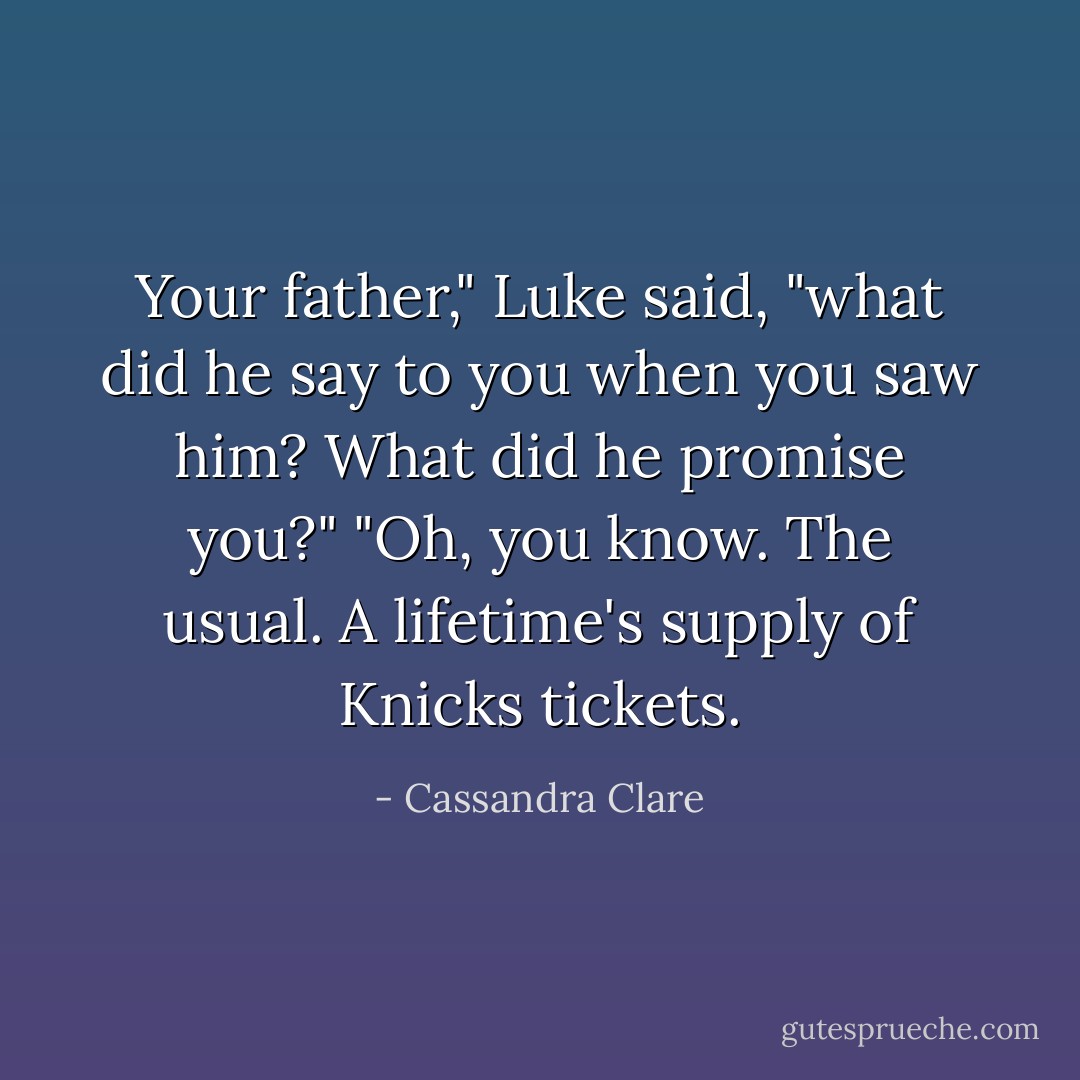 Your father," Luke said, "what did he say to you when you saw him? What did he promise you?"<br />"Oh, you know. The usual. A lifetime's supply of Knicks tickets. - Cassandra Clare