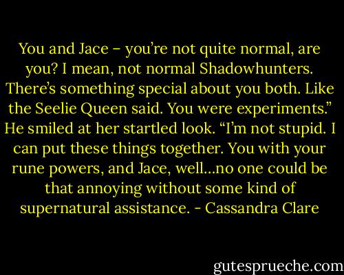 You and Jace – you’re not quite normal, are you? I mean, not normal Shadowhunters. There’s something special about you both. Like the Seelie Queen said. You were experiments.” He smiled at her startled look. “I’m not stupid. I can put these things together. You with your rune powers, and Jace, well…no one could be that annoying without some kind of supernatural assistance. - Cassandra Clare