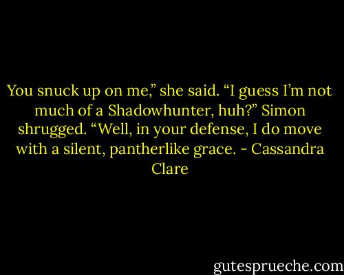 You snuck up on me,” she said. “I guess I’m not much of a Shadowhunter, huh?”<br />Simon shrugged. “Well, in your defense, I do move with a silent, pantherlike grace. - Cassandra Clare