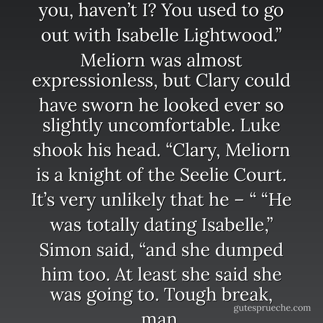 Meliorn?” said Clary. “I’ve met you, haven’t I? You used to go out with Isabelle Lightwood.”<br />Meliorn was almost expressionless, but Clary could have sworn he looked ever so slightly uncomfortable. Luke shook his head. “Clary, Meliorn is a knight of the Seelie Court. It’s very unlikely that he – “<br />“He was totally dating Isabelle,” Simon said, “and she dumped him too. At least she said she was going to. Tough break, man. - Cassandra Clare