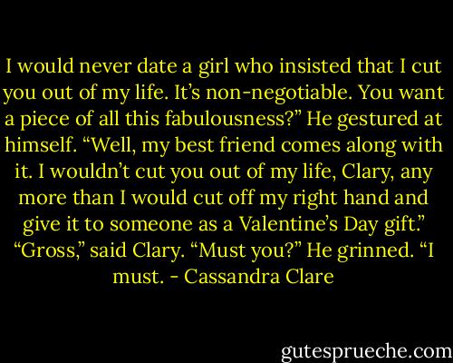 I would never date a girl who insisted that I cut you out of my life. It’s non-negotiable. You want a piece of all this fabulousness?” He gestured at himself. “Well, my best friend comes along with it. I wouldn’t cut you out of my life, Clary, any more than I would cut off my right hand and give it to someone as a Valentine’s Day gift.”<br />“Gross,” said Clary. “Must you?”<br />He grinned. “I must. - Cassandra Clare