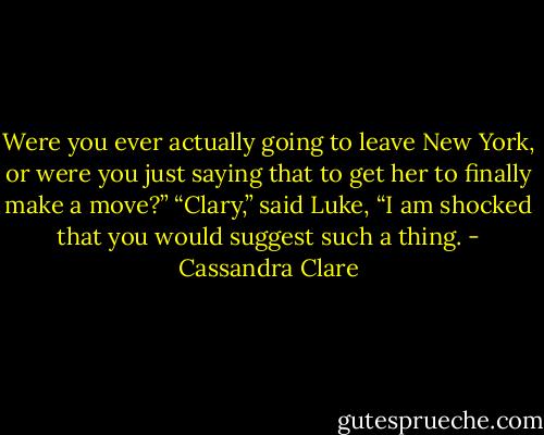 Were you ever actually going to leave New York, or were you just saying that to get her to finally make a move?”<br />“Clary,” said Luke, “I am shocked that you would suggest such a thing. - Cassandra Clare