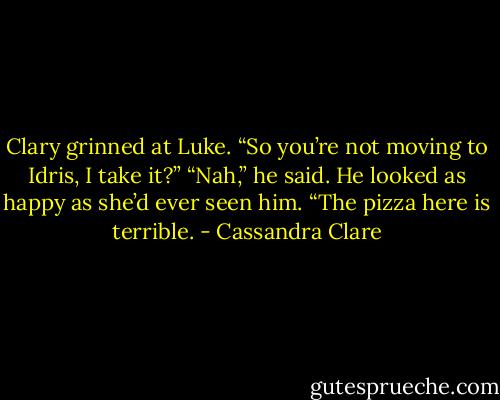 Clary grinned at Luke. “So you’re not moving to Idris, I take it?”<br />“Nah,” he said. He looked as happy as she’d ever seen him. “The pizza here is terrible. - Cassandra Clare