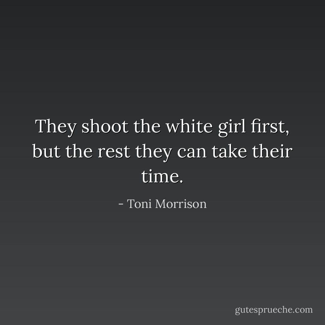 They shoot the white girl first, but the rest they can take their time. - Toni Morrison