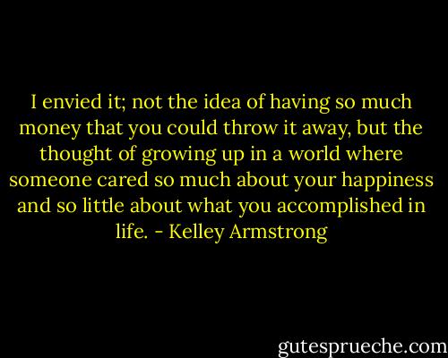 I envied it; not the idea of having so much money that you could throw it away, but the thought of growing up in a world where someone cared so much about your happiness and so little about what you accomplished in life. - Kelley Armstrong