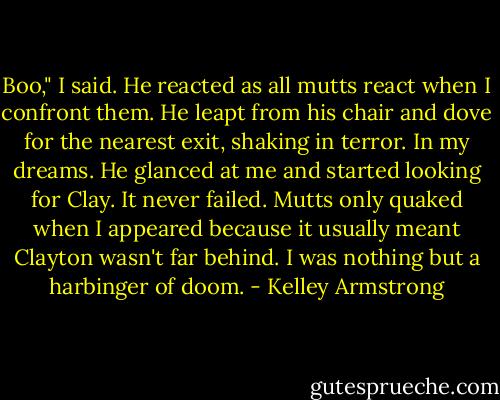 Boo," I said. He reacted as all mutts react when I confront them. He leapt from his chair and dove for the nearest exit, shaking in terror. In my dreams. He glanced at me and started looking for Clay. It never failed. Mutts only quaked when I appeared because it usually meant Clayton wasn't far behind. I was nothing but a harbinger of doom. - Kelley Armstrong