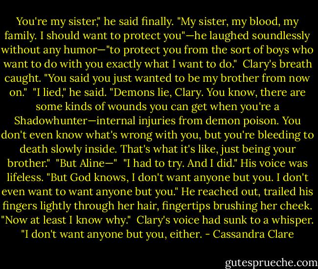 You're my sister," he said finally. "My sister, my blood, my family. I should want to protect you"—he laughed soundlessly without any humor—"to protect you from the sort of boys who want to do with you exactly what I want to do."<br /><br />Clary's breath caught. "You said you just wanted to be my brother from now on."<br /><br />"I lied," he said. "Demons lie, Clary. You know, there are some kinds of wounds you can get when you're a Shadowhunter—internal injuries from demon poison. You don't even know what's wrong with you, but you're bleeding to death slowly inside. That's what it's like, just being your brother."<br /><br />"But Aline—"<br /><br />"I had to try. And I did." His voice was lifeless. "But God knows, I don't want anyone but you. I don't even want to want anyone but you." He reached out, trailed his fingers lightly through her hair, fingertips brushing her cheek. "Now at least I know why."<br /><br />Clary's voice had sunk to a whisper. "I don't want anyone but you, either. - Cassandra Clare