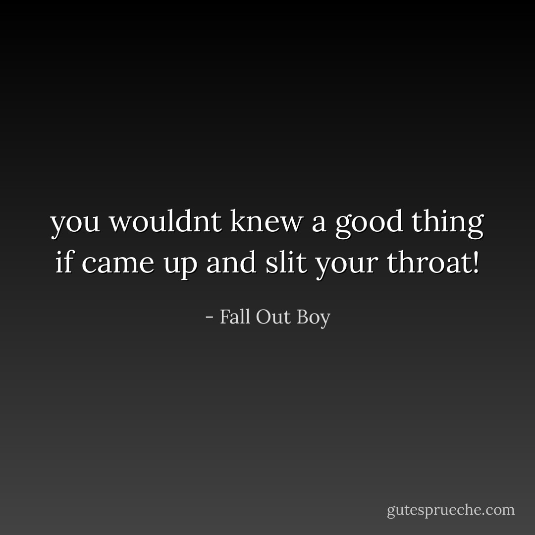 you wouldnt knew a good thing if came up and slit your throat! - Fall Out Boy