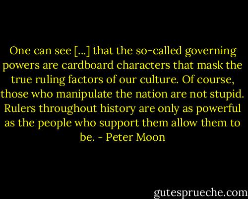 One can see [...] that the so-called governing powers are cardboard characters that mask the true ruling factors of our culture. Of course, those who manipulate the nation are not stupid. Rulers throughout history are only as powerful as the people who support them allow them to be. - Peter Moon