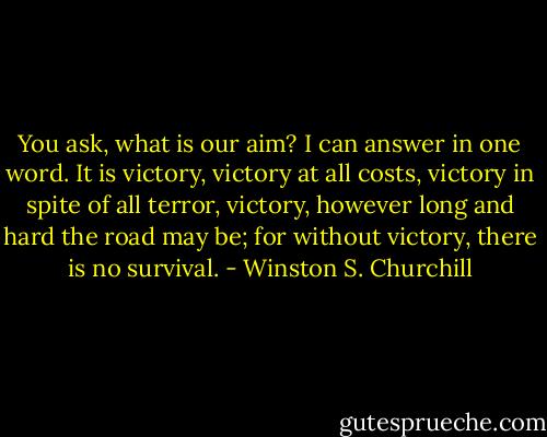 You ask, what is our aim? I can answer in one word. It is victory, victory at all costs, victory in spite of all terror, victory, however long and hard the road may be; for without victory, there is no survival. - Winston S. Churchill