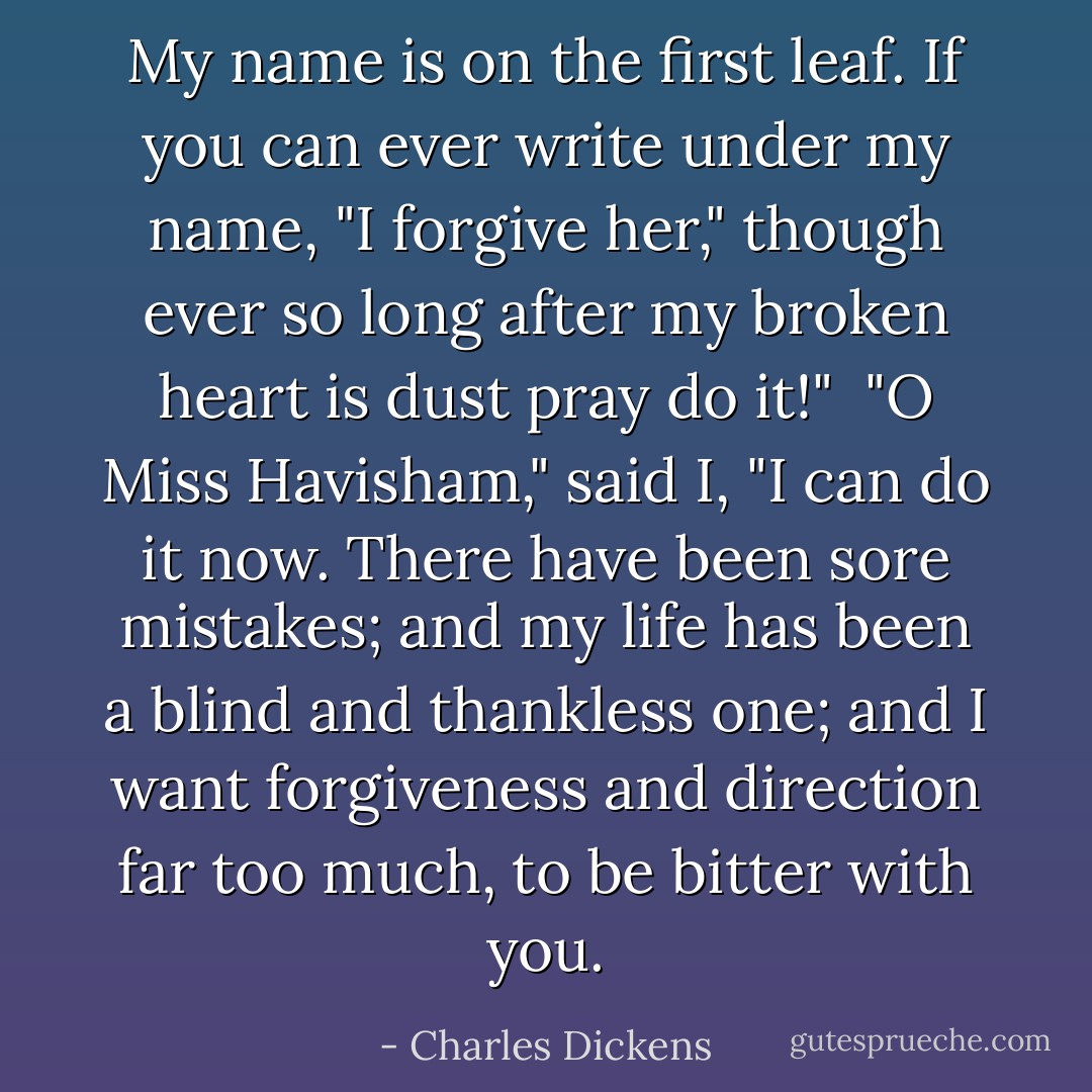 My name is on the first leaf. If you can ever write under my name, "I<br />forgive her," though ever so long after my broken heart is dust pray do<br />it!"<br /><br />"O Miss Havisham," said I, "I can do it now. There have been sore<br />mistakes; and my life has been a blind and thankless one; and I want<br />forgiveness and direction far too much, to be bitter with you. - Charles Dickens