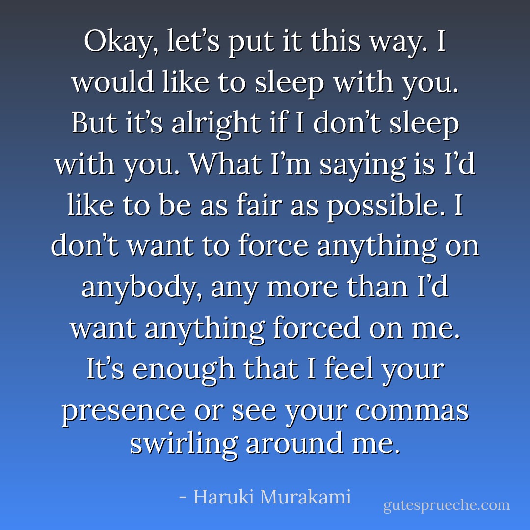 Okay, let’s put it this way. I would like to sleep with you. But it’s alright if I don’t sleep with you. What I’m saying is I’d like to be as fair as possible. I don’t want to force anything on anybody, any more than I’d want anything forced on me. It’s enough that I feel your presence or see your commas swirling around me. - Haruki Murakami