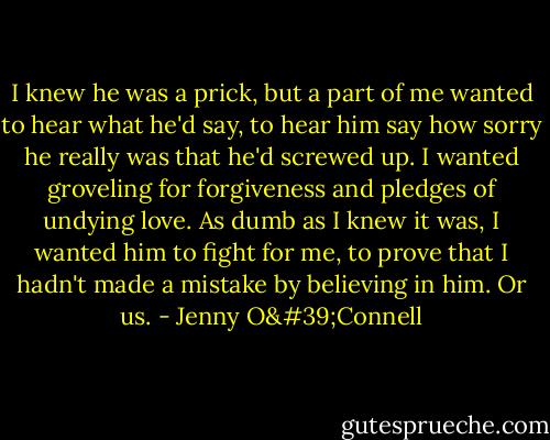 I knew he was a prick, but a part of me wanted to hear what he'd say, to hear him say how sorry he really was that he'd screwed up. I wanted groveling for forgiveness and pledges of undying love. As dumb as I knew it was, I wanted him to fight for me, to prove that I hadn't made a mistake by believing in him. Or us. - Jenny O'Connell