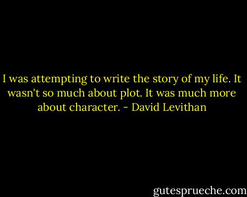 I was attempting to write the story of my life. It wasn't so much about plot. It was much more about character. - David Levithan