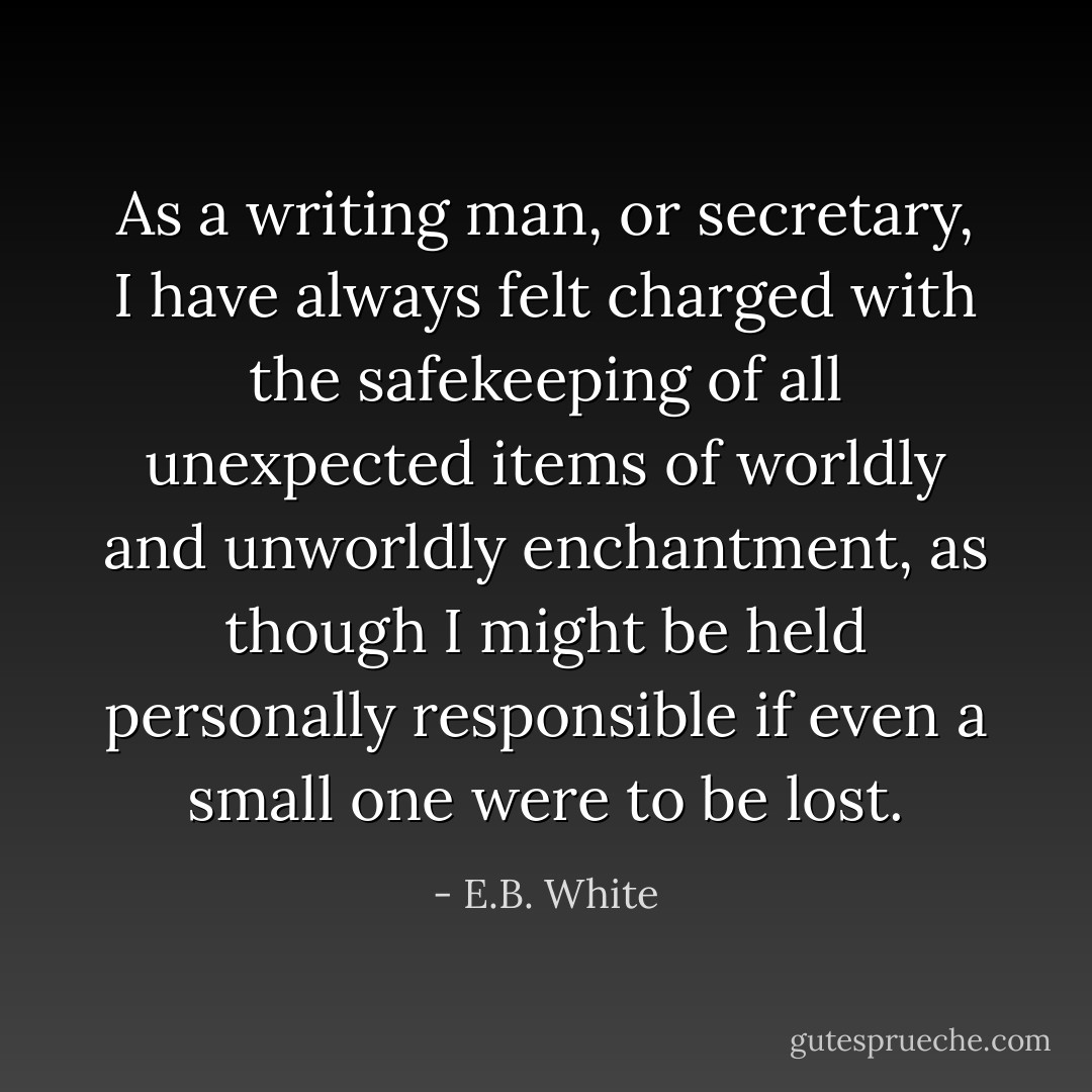 As a writing man, or secretary, I have always felt charged with the safekeeping of all unexpected items of worldly and unworldly enchantment, as though I might be held personally responsible if even a small one were to be lost. - E.B. White